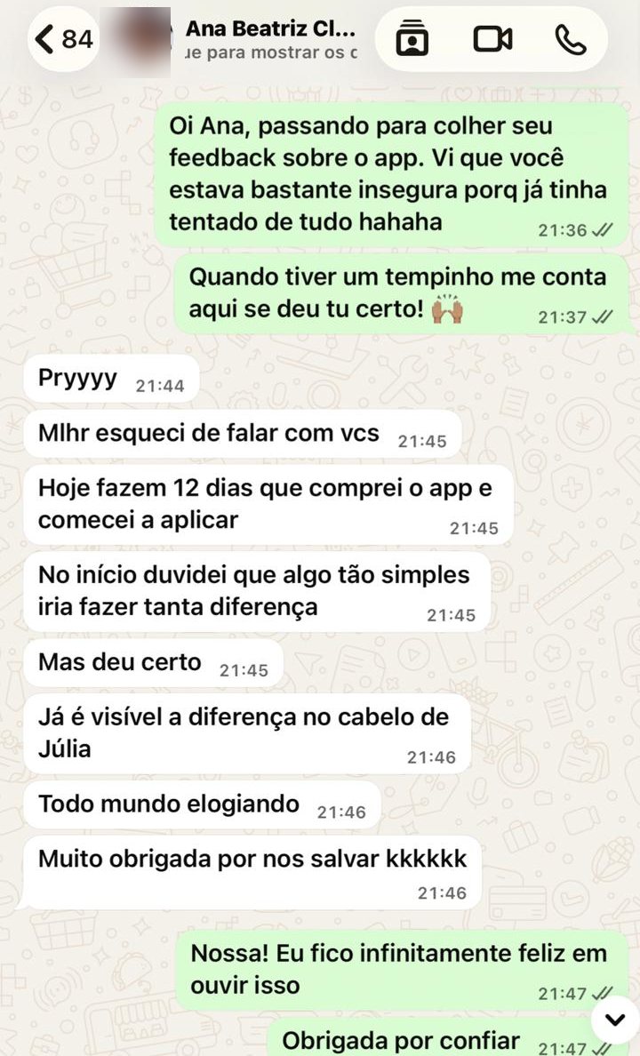 Hoje fazem 12 dias que comprei o app e comecei a aplicar. No início duvidei que algo tão simples iria fazer tanta diferença. Mas deu certo. Já é visível a diferença no cabelo de Júlia. Todo mundo elogiando. Muito obrigada por nos salvar kkkkkk
