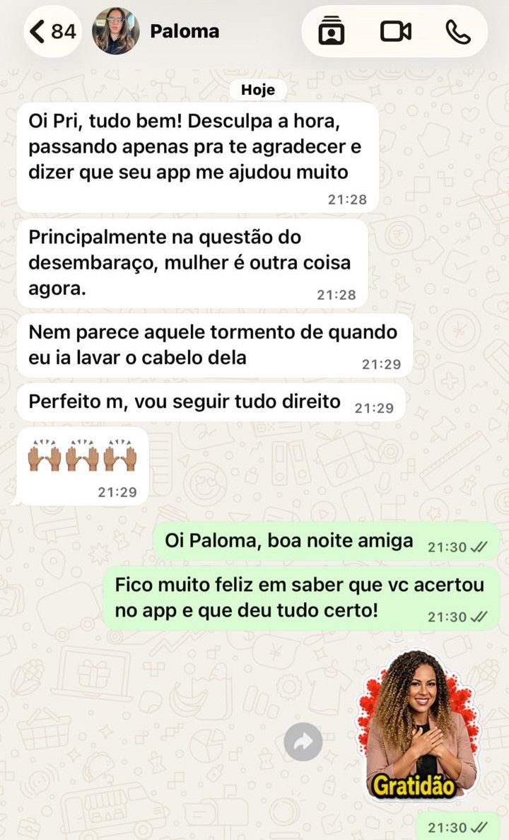 Seu app me ajudou muito. Principalmente na questão do desembaraço, mulher é outra coisa agora. Nem parece aquele tormento de quando eu ia lavar o cabelo dela. Perfeito, vou seguir tudo direito